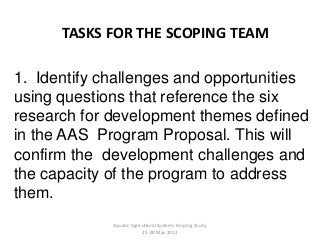 1. Identify challenges and opportunities
using questions that reference the six
research for development themes defined
in the AAS Program Proposal. This will
confirm the development challenges and
the capacity of the program to address
them.
TASKS FOR THE SCOPING TEAM
Aquatic Agricultural Systems Scoping Study,
22-28 May 2012
 