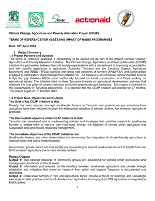1
Climate Change, Agriculture and Poverty Alleviation Project (CCAP)
TERMS OF REFERENCE FOR ASSESSING IMPACT OF RADIO PROGRAMMES
Date: 10th
June 2014
1. Project Summary
1.1 Project Partners and duration
This terms of reference describes a consultancy to be carried out as part of the project ‘Climate Change,
Agriculture and Poverty Alleviation’ Initiative. The Climate Change, Agriculture and Poverty Alleviation (CCAP)
initiative is a partnership between five civil society organisations with a commitment to improving accountability
and with specific experience in agriculture (ActionAid Tanzania and the Tanzania Organic Agriculture
Movement) and REDD (TFCG) working with grass-root networks of farmers (MVIWATA) and communities
engaged in participatory forest management (MJUMITA). The initiative is an innovative partnership that aims to
bridge the gap between NGOs more traditionally focused on forest conservation and those working on
agricultural issues. The initiative aims to steer Tanzania towards an agricultural development pathway that
achieves the dual goals of poverty reduction and lower greenhouse gas emissions. The project is financed by
the Accountability in Tanzania programme. It is planned that the CCAP initiative will operate for 27 months.
The project began on 1st
October 2012.
1.2 Project Goal, Objectives and Outputs
The Goal of the CCAP Initiative is that:
Poverty has been reduced amongst small-scale farmers in Tanzania and greenhouse gas emissions from
agriculture have been reduced through the widespread adoption of climate resilient, low emission agricultural
practices.
The Intermediate objective of the CCAP initiative is that:
Tanzania has developed and is implementing policies and strategies that prioritise support to small-scale
farmers to enable them to improve their livelihoods through the adoption of climate smart agriculture and
sustainable land and natural resources management.
The immediate objectives of the CCAP initiatives are:
Small-scale farmers and other stakeholders are demanding the integration of climate-friendly agriculture in
national policy and policy implementation.
Government, private sector and civil society are cooperating to support small-scale farmers to benefit from low
GHG emission agriculture that is more climate resilient.
Project Outputs
Output 1: Two national networks of community groups are advocating for climate smart agricultural land
management at national and local levels.
Output 2: Information and analysis on the interface between small-scale agriculture and climate change
adaptation and mitigation that draws on research from within and beyond Tanzania, is documented and
distributed.
Output 3: Small-scale farmers in two eco-agricultural zones provide a forum for learning and knowledge
exchange on best practice in terms of climate-smart agriculture and support for C3S agriculture is integrated in
District plans.
 