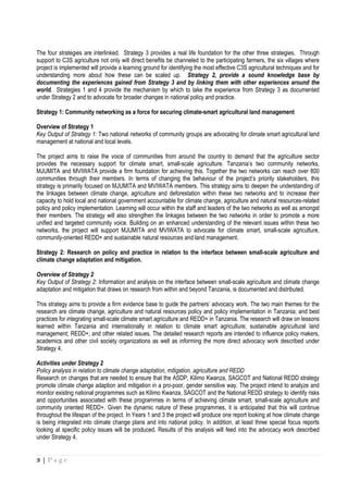 3 | P a g e
The four strategies are interlinked. Strategy 3 provides a real life foundation for the other three strategies. Through
support to C3S agriculture not only will direct benefits be channeled to the participating farmers, the six villages where
project is implemented will provide a learning ground for identifying the most effective C3S agricultural techniques and for
understanding more about how these can be scaled up. Strategy 2, provide a sound knowledge base by
documenting the experiences gained from Strategy 3 and by linking them with other experiences around the
world. Strategies 1 and 4 provide the mechanism by which to take the experience from Strategy 3 as documented
under Strategy 2 and to advocate for broader changes in national policy and practice.
Strategy 1: Community networking as a force for securing climate-smart agricultural land management
Overview of Strategy 1
Key Output of Strategy 1: Two national networks of community groups are advocating for climate smart agricultural land
management at national and local levels.
The project aims to raise the voice of communities from around the country to demand that the agriculture sector
provides the necessary support for climate smart, small-scale agriculture. Tanzania’s two community networks,
MJUMITA and MVIWATA provide a firm foundation for achieving this. Together the two networks can reach over 800
communities through their members. In terms of changing the behaviour of the project’s priority stakeholders, this
strategy is primarily focused on MJUMITA and MVIWATA members. This strategy aims to deepen the understanding of
the linkages between climate change, agriculture and deforestation within these two networks and to increase their
capacity to hold local and national government accountable for climate change, agriculture and natural resources-related
policy and policy implementation. Learning will occur within the staff and leaders of the two networks as well as amongst
their members. The strategy will also strengthen the linkages between the two networks in order to promote a more
unified and targeted community voice. Building on an enhanced understanding of the relevant issues within these two
networks, the project will support MJUMITA and MVIWATA to advocate for climate smart, small-scale agriculture,
community-oriented REDD+ and sustainable natural resources and land management.
Strategy 2: Research on policy and practice in relation to the interface between small-scale agriculture and
climate change adaptation and mitigation.
Overview of Strategy 2
Key Output of Strategy 2: Information and analysis on the interface between small-scale agriculture and climate change
adaptation and mitigation that draws on research from within and beyond Tanzania, is documented and distributed.
This strategy aims to provide a firm evidence base to guide the partners’ advocacy work. The two main themes for the
research are climate change, agriculture and natural resources policy and policy implementation in Tanzania; and best
practices for integrating small-scale climate smart agriculture and REDD+ in Tanzania. The research will draw on lessons
learned within Tanzania and internationally in relation to climate smart agriculture; sustainable agricultural land
management; REDD+; and other related issues. The detailed research reports are intended to influence policy makers,
academics and other civil society organizations as well as informing the more direct advocacy work described under
Strategy 4.
Activities under Strategy 2
Policy analysis in relation to climate change adaptation, mitigation, agriculture and REDD
Research on changes that are needed to ensure that the ASDP, Kilimo Kwanza, SAGCOT and National REDD strategy
promote climate change adaption and mitigation in a pro-poor, gender sensitive way. The project intend to analyze and
monitor existing national programmes such as Kilimo Kwanza, SAGCOT and the National REDD strategy to identify risks
and opportunities associated with these programmes in terms of achieving climate smart, small-scale agriculture and
community oriented REDD+. Given the dynamic nature of these programmes, it is anticipated that this will continue
throughout the lifespan of the project. In Years 1 and 3 the project will produce one report looking at how climate change
is being integrated into climate change plans and into national policy. In addition, at least three special focus reports
looking at specific policy issues will be produced. Results of this analysis will feed into the advocacy work described
under Strategy 4.
 