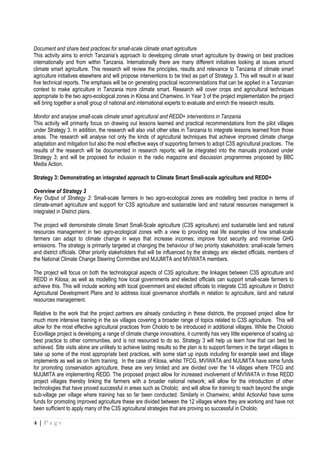 4 | P a g e
Document and share best practices for small-scale climate smart agriculture
This activity aims to enrich Tanzania’s approach to developing climate smart agriculture by drawing on best practices
internationally and from within Tanzania. Internationally there are many different initiatives looking at issues around
climate smart agriculture. This research will review the principles, results and relevance to Tanzania of climate smart
agriculture initiatives elsewhere and will propose interventions to be tried as part of Strategy 3. This will result in at least
five technical reports. The emphasis will be on generating practical recommendations that can be applied in a Tanzanian
context to make agriculture in Tanzania more climate smart. Research will cover crops and agricultural techniques
appropriate to the two agro-ecological zones in Kilosa and Chamwino. In Year 3 of the project implementation the project
will bring together a small group of national and international experts to evaluate and enrich the research results.
Monitor and analyse small-scale climate smart agricultural and REDD+ interventions in Tanzania
This activity will primarily focus on drawing out lessons learned and practical recommendations from the pilot villages
under Strategy 3. In addition, the research will also visit other sites in Tanzania to integrate lessons learned from those
areas. The research will analyse not only the kinds of agricultural techniques that achieve improved climate change
adaptation and mitigation but also the most effective ways of supporting farmers to adopt C3S agricultural practices. The
results of the research will be documented in research reports; will be integrated into the manuals produced under
Strategy 3; and will be proposed for inclusion in the radio magazine and discussion programmes proposed by BBC
Media Action.
Strategy 3: Demonstrating an integrated approach to Climate Smart Small-scale agriculture and REDD+
Overview of Strategy 3
Key Output of Strategy 3: Small-scale farmers in two agro-ecological zones are modelling best practice in terms of
climate-smart agriculture and support for C3S agriculture and sustainable land and natural resources management is
integrated in District plans.
The project will demonstrate climate Smart Small-Scale agriculture (C3S agriculture) and sustainable land and natural
resources management in two agro-ecological zones with a view to providing real life examples of how small-scale
farmers can adapt to climate change in ways that increase incomes; improve food security and minimise GHG
emissions. The strategy is primarily targeted at changing the behaviour of two priority stakeholders: small-scale farmers
and district officials. Other priority stakeholders that will be influenced by the strategy are: elected officials, members of
the National Climate Change Steering Committee and MJUMITA and MVIWATA members.
The project will focus on both the technological aspects of C3S agriculture; the linkages between C3S agriculture and
REDD in Kilosa; as well as modelling how local governments and elected officials can support small-scale farmers to
achieve this. This will include working with local government and elected officials to integrate C3S agriculture in District
Agricultural Development Plans and to address local governance shortfalls in relation to agriculture, land and natural
resources management.
Relative to the work that the project partners are already conducting in these districts, the proposed project allow for
much more intensive training in the six villages covering a broader range of topics related to C3S agriculture. This will
allow for the most effective agricultural practices from Chololo to be introduced in additional villages. While the Chololo
Ecovillage project is developing a range of climate change innovations, it currently has very little experience of scaling up
best practice to other communities, and is not resourced to do so. Strategy 3 will help us learn how that can best be
achieved. Site visits alone are unlikely to achieve lasting results so the plan is to support farmers in the target villages to
take up some of the most appropriate best practices, with some start up inputs including for example seed and tillage
implements as well as on farm training. In the case of Kilosa, whilst TFCG, MVIWATA and MJUMITA have some funds
for promoting conservation agriculture, these are very limited and are divided over the 14 villages where TFCG and
MJUMITA are implementing REDD. The proposed project allow for increased involvement of MVIWATA in three REDD
project villages thereby linking the farmers with a broader national network; will allow for the introduction of other
technologies that have proved successful in areas such as Chololo; and will allow for training to reach beyond the single
sub-village per village where training has so far been conducted. Similarly in Chamwino, whilst ActionAid have some
funds for promoting improved agriculture these are divided between the 12 villages where they are working and have not
been sufficient to apply many of the C3S agricultural strategies that are proving so successful in Chololo.
 