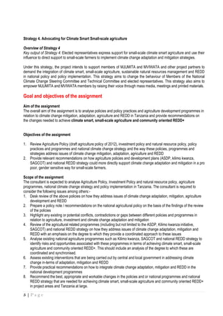 5 | P a g e
Strategy 4. Advocating for Climate Smart Small-scale agriculture
Overview of Strategy 4
Key output of Strategy 4: Elected representatives express support for small-scale climate smart agriculture and use their
influence to direct support to small-scale farmers to implement climate change adaptation and mitigation strategies.
Under this strategy, the project intends to support members of MJUMITA and MVIWATA and other project partners to
demand the integration of climate smart, small-scale agriculture, sustainable natural resources management and REDD
in national policy and policy implementation. This strategy aims to change the behaviour of Members of the National
Climate Change Steering Committee and Technical Committee and elected representatives. This strategy also aims to
empower MJUMITA and MVIWATA members by raising their voice through mass media, meetings and printed materials.
Goal and objectives of the assignment
Aim of the assignment
The overall aim of the assignment is to analyse policies and policy practices and agriculture development programmes in
relation to climate change mitigation, adaptation, agriculture and REDD in Tanzania and provide recommendations on
the changes needed to achieve climate smart, small-scale agriculture and community oriented REDD+
Objectives of the assignment
1. Review Agriculture Policy (draft agriculture policy of 2012), investment policy and natural resource policy, policy
practices and programmes and national climate change strategy and the way these policies, programmes and
strategies address issues of climate change mitigation, adaptation, agriculture and REDD
2. Provide relevant recommendations on how agriculture policies and development plans (ASDP, kilimo kwanza,
SAGCOT) and national REDD strategy could more directly support climate change adaptation and mitigation in a pro
poor, gender sensitive way for small-scale farmers.
Scope of the assignment
The consultant is expected to analyse Agriculture Policy, Investment Policy and natural resource policy, agriculture
programmes, national climate change strategy and policy implementation in Tanzania. The consultant is required to
consider the following issues among others:-
1. Desk review of the above policies on how they address issues of climate change adaptation, mitigation, agriculture
development and REDD
2. Prepare a policy note / recommendations on the national agricultural policy on the basis of the findings of the review
of the policies
3. Highlight any existing or potential conflicts, contradictions or gaps between different policies and programmes in
relation to agriculture, investment and climate change adaptation and mitigation
4. Review of the agricultural related programmes (including but not limited to the ASDP, Kilimo kwanza initiative,
SAGCOT) and national REDD strategy on how they address issues of climate change adaptation, mitigation and
REDD with an emphasis on the degree to which they provide a coordinated approach to these issues
5. Analyse existing national agriculture programmes such as Kilimo kwanza, SAGCOT and national REDD strategy to
identify risks and opportunities associated with these programmes in terms of achieving climate smart, small-scale
agriculture and community oriented REDD+. This should include an analysis of the degree to which these are
coordinated and synchronised.
6. Assess existing interventions that are being carried out by central and local government in addressing climate
change in-terms of adaptation, mitigation and REDD
7. Provide practical recommendations on how to integrate climate change adaptation, mitigation and REDD in the
national development programmes
8. Recommend the best, appropriate and workable changes in the policies and or national programmes and national
REDD strategy that are needed for achieving climate smart, small-scale agriculture and community oriented REDD+
in project areas and Tanzania at large.
 