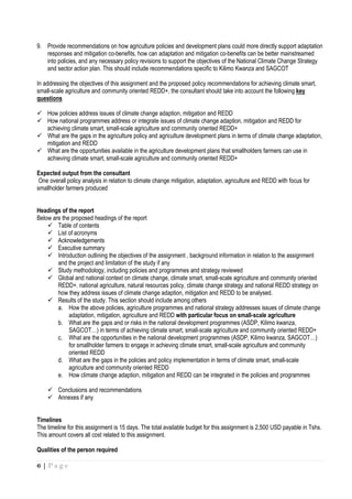 6 | P a g e
9. Provide recommendations on how agriculture policies and development plans could more directly support adaptation
responses and mitigation co-benefits, how can adaptation and mitigation co-benefits can be better mainstreamed
into policies, and any necessary policy revisions to support the objectives of the National Climate Change Strategy
and sector action plan. This should include recommendations specific to Kilimo Kwanza and SAGCOT
In addressing the objectives of this assignment and the proposed policy recommendations for achieving climate smart,
small-scale agriculture and community oriented REDD+, the consultant should take into account the following key
questions
How policies address issues of climate change adaption, mitigation and REDD
How national programmes address or integrate issues of climate change adaption, mitigation and REDD for
achieving climate smart, small-scale agriculture and community oriented REDD+
What are the gaps in the agriculture policy and agriculture development plans in terms of climate change adaptation,
mitigation and REDD
What are the opportunities available in the agriculture development plans that smallholders farmers can use in
achieving climate smart, small-scale agriculture and community oriented REDD+
Expected output from the consultant
One overall policy analysis in relation to climate change mitigation, adaptation, agriculture and REDD with focus for
smallholder farmers produced
Headings of the report
Below are the proposed headings of the report
Table of contents
List of acronyms
Acknowledgements
Executive summary
Introduction outlining the objectives of the assignment , background information in relation to the assignment
and the project and limitation of the study if any
Study methodology, including policies and programmes and strategy reviewed
Global and national context on climate change, climate smart, small-scale agriculture and community oriented
REDD+. national agriculture, natural resources policy, climate change strategy and national REDD strategy on
how they address issues of climate change adaption, mitigation and REDD to be analysed.
Results of the study. This section should include among others
a. How the above policies, agriculture programmes and national strategy addresses issues of climate change
adaptation, mitigation, agriculture and REDD with particular focus on small-scale agriculture
b. What are the gaps and or risks in the national development programmes (ASDP, Kilimo kwanza,
SAGCOT…) in terms of achieving climate smart, small-scale agriculture and community oriented REDD+
c. What are the opportunities in the national development programmes (ASDP, Kilimo kwanza, SAGCOT…)
for smallholder farmers to engage in achieving climate smart, small-scale agriculture and community
oriented REDD
d. What are the gaps in the policies and policy implementation in terms of climate smart, small-scale
agriculture and community oriented REDD
e. How climate change adaption, mitigation and REDD can be integrated in the policies and programmes
Conclusions and recommendations
Annexes if any
Timelines
The timeline for this assignment is 15 days. The total available budget for this assignment is 2,500 USD payable in Tshs.
This amount covers all cost related to this assignment.
Qualities of the person required
 
