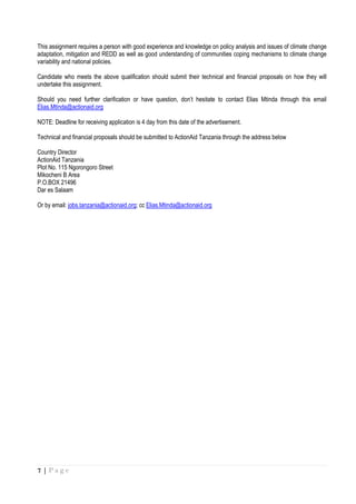 7 | P a g e
This assignment requires a person with good experience and knowledge on policy analysis and issues of climate change
adaptation, mitigation and REDD as well as good understanding of communities coping mechanisms to climate change
variability and national policies.
Candidate who meets the above qualification should submit their technical and financial proposals on how they will
undertake this assignment.
Should you need further clarification or have question, don’t hesitate to contact Elias Mtinda through this email
Elias.Mtinda@actionaid.org
NOTE: Deadline for receiving application is 4 day from this date of the advertisement.
Technical and financial proposals should be submitted to ActionAid Tanzania through the address below
Country Director
ActionAid Tanzania
Plot No. 115 Ngorongoro Street
Mikocheni B Area
P.O.BOX 21496
Dar es Salaam
Or by email: jobs.tanzania@actionaid.org; cc Elias.Mtinda@actionaid.org
 