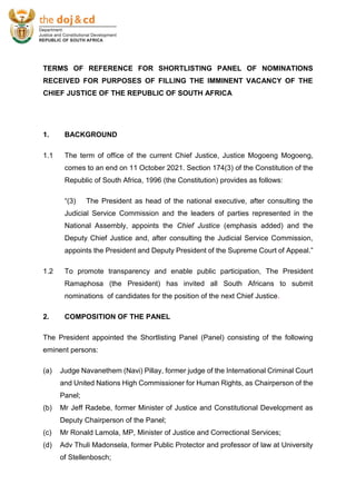 TERMS OF REFERENCE FOR SHORTLISTING PANEL OF NOMINATIONS
RECEIVED FOR PURPOSES OF FILLING THE IMMINENT VACANCY OF THE
CHIEF JUSTICE OF THE REPUBLIC OF SOUTH AFRICA
1. BACKGROUND
1.1 The term of office of the current Chief Justice, Justice Mogoeng Mogoeng,
comes to an end on 11 October 2021. Section 174(3) of the Constitution of the
Republic of South Africa, 1996 (the Constitution) provides as follows:
“(3) The President as head of the national executive, after consulting the
Judicial Service Commission and the leaders of parties represented in the
National Assembly, appoints the Chief Justice (emphasis added) and the
Deputy Chief Justice and, after consulting the Judicial Service Commission,
appoints the President and Deputy President of the Supreme Court of Appeal.”
1.2 To promote transparency and enable public participation, The President
Ramaphosa (the President) has invited all South Africans to submit
nominations of candidates for the position of the next Chief Justice.
2. COMPOSITION OF THE PANEL
The President appointed the Shortlisting Panel (Panel) consisting of the following
eminent persons:
(a) Judge Navanethem (Navi) Pillay, former judge of the International Criminal Court
and United Nations High Commissioner for Human Rights, as Chairperson of the
Panel;
(b) Mr Jeff Radebe, former Minister of Justice and Constitutional Development as
Deputy Chairperson of the Panel;
(c) Mr Ronald Lamola, MP, Minister of Justice and Correctional Services;
(d) Adv Thuli Madonsela, former Public Protector and professor of law at University
of Stellenbosch;
 