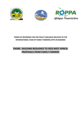 TERMS OF REFERENCE FOR THE POLICY DIALOGUE RELATED TO THE
INTERNATIONAL YEAR OF FAMILY FARMING (IYFF) IN BAMAKO
THEME : BUILDING RESILIENCE TO FEED WEST AFRICA:
PROPOSALS FROM FAMILY FARMERS
 