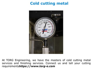 Cold cutting metal
At TORG Engineering, we have the masters of cold cutting metal
services and finishing services. Connect us and tell your cutting
requirementshttps://www.torg-e.com
 