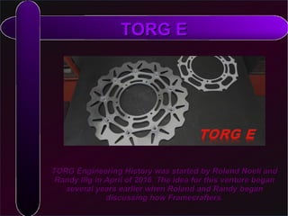 ​​TORG Engineering History was started by Roland Noell andTORG Engineering History was started by Roland Noell and
Randy Illg in April of 2016. The idea for this venture beganRandy Illg in April of 2016. The idea for this venture began
several years earlier when Roland and Randy beganseveral years earlier when Roland and Randy began
discussing how Framecrafters.discussing how Framecrafters.
TORG ETORG E
 
