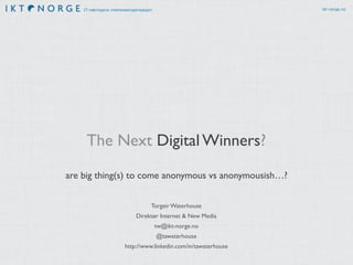 IT-næringens interesseorganisasjon ikt-norge.no 
The Next Digital Winners? 
are big thing(s) to come anonymous vs anonymousish…? 
Torgeir Waterhouse 
Direktør Internet & New Media 
tw@ikt-norge.no 
@tawaterhouse 
http://www.linkedin.com/in/tawaterhouse 
 
