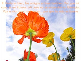 El llovio es bien, los amigos es bien tambien. Por que mi
casa es en Kansas. Mi casa no se encuentra en Georgia.
 Voy a vivir aqui, sed veces... por que la vida es buena
                           aqui.
 