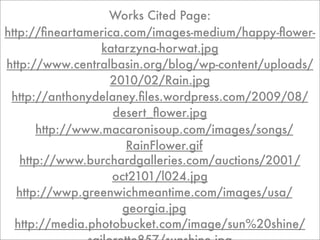 Works Cited Page:
http://ﬁneartamerica.com/images-medium/happy-ﬂower-
                  katarzyna-horwat.jpg
http://www.centralbasin.org/blog/wp-content/uploads/
                   2010/02/Rain.jpg
 http://anthonydelaney.ﬁles.wordpress.com/2009/08/
                    desert_ﬂower.jpg
       http://www.macaronisoup.com/images/songs/
                      RainFlower.gif
   http://www.burchardgalleries.com/auctions/2001/
                    oct2101/l024.jpg
   http://wwp.greenwichmeantime.com/images/usa/
                      georgia.jpg
  http://media.photobucket.com/image/sun%20shine/
 