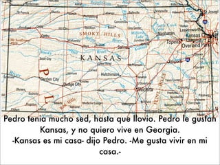 Pedro tenia mucho sed, hasta que llovio. Pedro le gustan
         Kansas, y no quiero vive en Georgia.
  -Kansas es mi casa- dijo Pedro. -Me gusta vivir en mi
                          casa.-
 