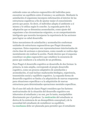 entiende como un esfuerzo cognoscitivo del individuo para
encontrar un equilibrio entre él mismo y su ambiente. Mediante la
asimilación el organismo incorpora información al interior de las
estructuras cognitivas a fin de ajustar mejor el conocimiento
previo que posee. Es decir, el individuo adapta el ambiente a sí
mismo y lo utiliza según lo concibe. La segunda parte de la
adaptación que se denomina acomodación, como ajuste del
organismo a las circunstancias exigentes, es un comportamiento
inteligente que necesita incorporar la experiencia de las acciones
para lograr su cabal desarrollo.
Estos mecanismos de asimilación y acomodación conforman
unidades de estructuras cognoscitivas que Piaget denomina
esquemas. Estos esquemas son representaciones interiorizadas de
cierta clase de acciones o ejecuciones, como cuando se realiza algo
mentalmente sin realizar la acción. Puede decirse que el esquema
constituye un plan cognoscitivo que establece la secuencia de
pasos que conducen a la solución de un problema.
Para Piaget el desarrollo cognitivo se desarrolla de dos formas: la
primera, la más amplia, corresponde al propio desarrollo
cognitivo, como un proceso adaptativo de asimilación y
acomodación, el cual incluye maduración biológica, experiencia,
transmisión social y equilibrio cognitivo. La segunda forma de
desarrollo cognitivo se limita a la adquisición de nuevas respuestas
para situaciones específicas o a la adquisición de nuevas
estructuras para determinadas operaciones mentales especificas.
En el caso del aula de clases Piaget considera que los factores
motivacionales de la situación del desarrollo cognitivo son
inherentes al estudiante y no son, por lo tanto, manipulables
directamente por el profesor. La motivación del estudiante se
deriva de la existencia de un desequilibrio conceptual y de la
necesidad del estudiante de restablecer su equilibrio.
La enseñanza debe ser planeada para permitir que el estudiante
 