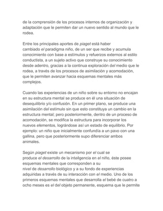 de la comprensión de los procesos internos de organización y
adaptación que le permiten dar un nuevo sentido al mundo que le
rodea.

Entre los principales aportes de piaget está haber
cambiado el paradigma niño, de un ser que recibe y acumula
conocimiento con base a estímulos y refuerzos externos al estilo
conductista, a un sujeto activo que construye su conocimiento
desde adentro, gracias a la continua exploración del medio que le
rodea, a través de los procesos de asimilación y acomodación,
que le permiten avanzar hacia esquemas mentales más
complejos.

Cuando las experiencias de un niño sobre su entorno no encajan
en su estructura mental se produce en él una situación de
desequilibrio y/o confusión. En un primer plano, se produce una
asimilación del estímulo sin que esto constituya un cambio en la
estructura mental; pero posteriormente, dentro de un proceso de
acomodación, se modifica la estructura para incorporar los
nuevos elementos, lográndose así un estado de equilibrio. Por
ejemplo: un niño que inicialmente confundía a un pavo con una
gallina, pero que posteriormente supo diferenciar ambos
animales.

Según piaget existe un mecanismo por el cual se
produce el desarrollo de la inteligencia en el niño, éste posee
esquemas mentales que corresponden a su
nivel de desarrollo biológico y a su fondo de experiencias
adquiridas a través de su interacción con el medio. Uno de los
primeros esquemas mentales que desarrolla el bebé de cuatro a
ocho meses es el del objeto permanente, esquema que le permite
 