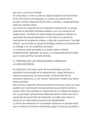 que van a ocurrir es limitado.
En esta edad, el niño no sólo es objeto receptivo de transmisión
de la información del lenguaje y la cultura en sentido único.
Surgen nuevas relaciones entre niños y adultos, y especialmente
entre los mismos niños.
Los niños son capaces de una auténtica colaboración en grupo,
pasando la actividad individual aislada a ser una conducta de
cooperación. También los intercambios de palabras señalan la
capacidad de descentralización. el niño tiene en cuenta las
reacciones de quienes le rodean, el tipo de conservación "consigo
mismo", que al estar en grupo (monólogo colectivo) se transforma
en diálogo o en una auténtica discusión.
La moral que está sometida a un poder externo infantil,
unilateralmente adoptada, da paso a la independencia del medio
que lo rodea del final de este período.

IV. PERÍODO DE LAS OPERACIONES FORMALES:
LA ADOLESCENCIA

En oposición a la mayor parte de los psicólogos que han
estudiado la psicología de la adolescencia, piaget atribuye la
máxima importancia, en este periodo, al desarrollo de los
procesos cognitivos y a las nuevas relaciones sociales que éstos
hacen posibles.
Aquí se da la aparición del pensamiento formal por el que se hace
posible una coordinación de operaciones que anteriormente no
existía. Esto hace posible su integración en un sistema de grupo y
red. La principal característica delpensamiento a este nivel es la
capacidad de prescindir del contenido concreto para situar lo
actual en un más amplio esquema de posibilidades.
La forma de insertarse en la sociedad adulta es un proceso lento
que se realiza en diversos momentos según el tipo de sociedad o
 