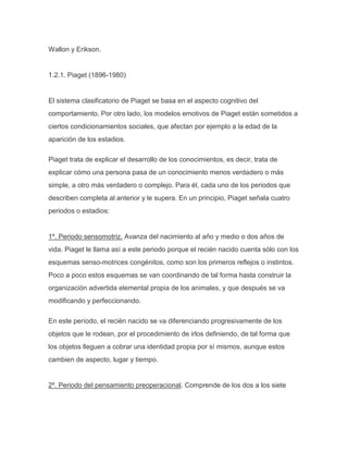 Wallon y Erikson.


1.2.1. Piaget (1896-1980)


El sistema clasificatorio de Piaget se basa en el aspecto cognitivo del
comportamiento. Por otro lado, los modelos emotivos de Piaget están sometidos a
ciertos condicionamientos sociales, que afectan por ejemplo a la edad de la
aparición de los estadios.

Piaget trata de explicar el desarrollo de los conocimientos, es decir, trata de
explicar cómo una persona pasa de un conocimiento menos verdadero o más
simple, a otro más verdadero o complejo. Para él, cada uno de los periodos que
describen completa al anterior y le supera. En un principio, Piaget señala cuatro
periodos o estadios:


1º. Periodo sensomotriz. Avanza del nacimiento al año y medio o dos años de
vida. Piaget le llama así a este periodo porque el recién nacido cuenta sólo con los
esquemas senso-motrices congénitos, como son los primeros reflejos o instintos.
Poco a poco estos esquemas se van coordinando de tal forma hasta construir la
organización advertida elemental propia de los animales, y que después se va
modificando y perfeccionando.

En este período, el recién nacido se va diferenciando progresivamente de los
objetos que le rodean, por el procedimiento de irlos definiendo, de tal forma que
los objetos lleguen a cobrar una identidad propia por sí mismos, aunque estos
cambien de aspecto, lugar y tiempo.


2º. Periodo del pensamiento preoperacional. Comprende de los dos a los siete
 
