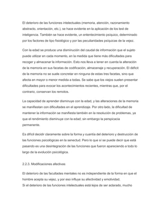 El deterioro de las funciones intelectuales (memoria, atención, razonamiento
abstracto, orientación, etc.), se hace evidente en la aplicación de los test de
inteligencia. También se hace evidente, un enlentecimiento psíquico, determinado
por los factores de tipo fisiológico y por las peculiaridades psíquicas de la vejez.

Con la edad se produce una disminución del caudal de información que el sujeto
puede utilizar en cada momento, en la medida que tiene más dificultades para
recoger y almacenar la información. Esto nos lleva a tener en cuenta la alteración
de la memoria en sus facetas de codificación, almacenaje y recuperación. El déficit
de la memoria no se suele concretar en ninguna de estas tres facetas, sino que
afecta en mayor o menor medida a todas. Se sabe que los viejos suelen presentar
dificultades para evocar los acontecimientos recientes, mientras que, por el
contrario, conservan los remotos.

La capacidad de aprender disminuye con la edad, y las alteraciones de la memoria
se manifiestan con dificultades en el aprendizaje. Por otro lado, la dificultad de
mantener la información se manifiesta también en la resolución de problemas, ya
que el rendimiento disminuye con la edad; sin embargo la perspicacia
permanente.

Es difícil decidir claramente sobre la forma y cuantía del deterioro y destrucción de
las funciones psicológicas en la senectud. Pero lo que sí se puede decir que está
pasando es una desintegración de las funciones que fueron apareciendo a todo lo
largo de la evolución psicológica.


2.2.3. Modificaciones afectivas

El deterioro de las facultades mentales no es independiente de la forma en que el
hombre acepta su vejez, y por eso influye su afectividad y emotividad.
Si el deterioro de las funciones intelectuales está lejos de ser aclarado, mucho
 