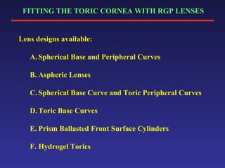 FITTING THE TORIC CORNEA WITH RGP LENSES
Lens designs available:
A. Spherical Base and Peripheral Curves
B. Aspheric Lenses
C. Spherical Base Curve and Toric Peripheral Curves
D. Toric Base Curves
E. Prism Ballasted Front Surface Cylinders
F. Hydrogel Torics
 