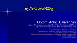 Soft Toric Lens Fitting
Optom. Ankit S. Varshney
M.Optom, Ph.D. in Optometry (pursuing) Fellow of IACLE (Aus.), Fellow of ASCO(Mum.)
Prof. at (Shree Bharatimaiya College of Optometry & Physiotherapy, Surat)
Life Member of Indian Optometric Association (IOA)
Associate Member of Association of Schools and Colleges of Optometry(ASCO)
Member of Optometry Council of India(OCI)
Educator Member of International Association of Contact lense Educators (Australia)(IACLE)
Mail id: ankitsvarshney@yahoo.com
Whatsapp no. +918155955820
 