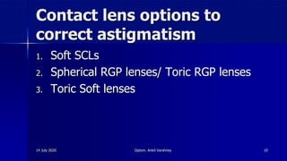 Contact lens options to
correct astigmatism
1. Soft SCLs
2. Spherical RGP lenses/ Toric RGP lenses
3. Toric Soft lenses
14 July 2020 Optom. Ankit Varshney 10
 