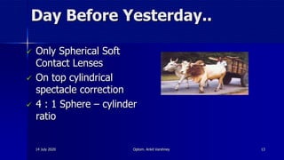 Day Before Yesterday..
 Only Spherical Soft
Contact Lenses
 On top cylindrical
spectacle correction
 4 : 1 Sphere – cylinder
ratio
14 July 2020 Optom. Ankit Varshney 13
 
