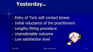 Yesterday..
 Entry of Toric soft contact lenses
 Initial reluctance of the practitioners
 Lengthy fitting procedure
 Unpredictable outcome
 Low satisfaction level
14 July 2020 Optom. Ankit Varshney 14
 