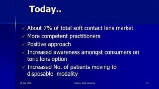 Today..
 About 7% of total soft contact lens market
 More competent practitioners
 Positive approach
 Increased awareness amongst consumers on
toric lens option
 Increased No. of patients moving to
disposable modality
14 July 2020 Optom. Ankit Varshney 15
 