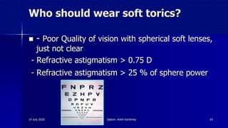 Who should wear soft torics?
 - Poor Quality of vision with spherical soft lenses,
just not clear
- Refractive astigmatism > 0.75 D
- Refractive astigmatism > 25 % of sphere power
14 July 2020 Optom. Ankit Varshney 19
 