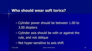 Who should wear soft torics?
– Cylinder power should be between 1.00 to
3.00 diopters
– Cylinder axis should be with or against the
rule, and not oblique
– Not hyper-sensitive to axis shift
14 July 2020 Optom. Ankit Varshney 20
 