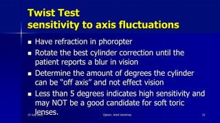 Twist Test
sensitivity to axis fluctuations
 Have refraction in phoropter
 Rotate the best cylinder correction until the
patient reports a blur in vision
 Determine the amount of degrees the cylinder
can be “off axis” and not effect vision
 Less than 5 degrees indicates high sensitivity and
may NOT be a good candidate for soft toric
lenses.14 July 2020 Optom. Ankit Varshney 21
 