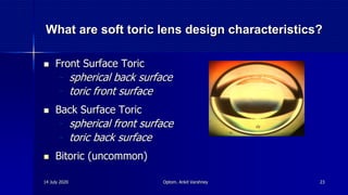 What are soft toric lens design characteristics?
 Front Surface Toric
- spherical back surface
- toric front surface
 Back Surface Toric
- spherical front surface
- toric back surface
 Bitoric (uncommon)
14 July 2020 Optom. Ankit Varshney 23
 