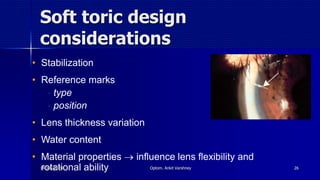 Soft toric design
considerations
• Stabilization
• Reference marks
- type
- position
• Lens thickness variation
• Water content
• Material properties  influence lens flexibility and
rotational ability14 July 2020 Optom. Ankit Varshney 26
 