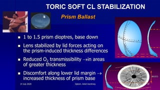 Prism Ballast
 1 to 1.5 prism dioptres, base down
 Lens stabilized by lid forces acting on
the prism-induced thickness differences
 Reduced O2 transmissibility in areas
of greater thickness
 Discomfort along lower lid margin 
increased thickness of prism base
TORIC SOFT CL STABILIZATION
14 July 2020 Optom. Ankit Varshney 30
 