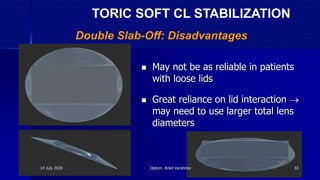  May not be as reliable in patients
with loose lids
 Great reliance on lid interaction 
may need to use larger total lens
diameters
Double Slab-Off: Disadvantages
TORIC SOFT CL STABILIZATION
14 July 2020 Optom. Ankit Varshney 33
 