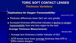 Implications for Oxygen Transmissibility:
Harris and Chu (1972)
 Thickness differences mean Dk/t can vary greatly
 Increased thickness differential indicates a decline in oxygen
transmissibility from one lens region to the next
Average Thickness Measurements:
Wechsler(1985)
• Average lens thickness a better indicator of Dk/t
• WTR lenses have lower average thickness than ATR in
prism ballast designs
TORIC SOFT CONTACT LENSES
Thickness Variations
14 July 2020 Optom. Ankit Varshney 37
 