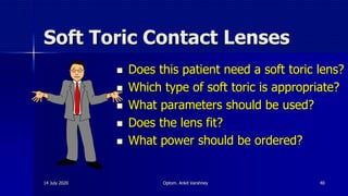 Soft Toric Contact Lenses
 Does this patient need a soft toric lens?
 Which type of soft toric is appropriate?
 What parameters should be used?
 Does the lens fit?
 What power should be ordered?
14 July 2020 Optom. Ankit Varshney 40
 