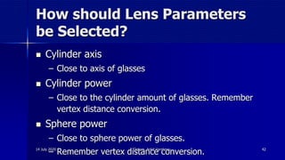 How should Lens Parameters
be Selected?
 Cylinder axis
– Close to axis of glasses
 Cylinder power
– Close to the cylinder amount of glasses. Remember
vertex distance conversion.
 Sphere power
– Close to sphere power of glasses.
– Remember vertex distance conversion.14 July 2020 Optom. Ankit Varshney 42
 