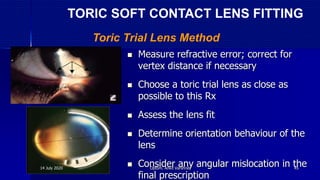 Measure refractive error; correct for
vertex distance if necessary
 Choose a toric trial lens as close as
possible to this Rx
 Assess the lens fit
 Determine orientation behaviour of the
lens
 Consider any angular mislocation in the
final prescription
Toric Trial Lens Method
TORIC SOFT CONTACT LENS FITTING
14 July 2020 Optom. Ankit Varshney 45
 