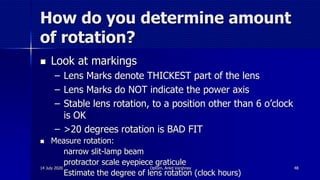 How do you determine amount
of rotation?
 Look at markings
– Lens Marks denote THICKEST part of the lens
– Lens Marks do NOT indicate the power axis
– Stable lens rotation, to a position other than 6 o’clock
is OK
– >20 degrees rotation is BAD FIT
 Measure rotation:
- narrow slit-lamp beam
- protractor scale eyepiece graticule
- Estimate the degree of lens rotation (clock hours)
14 July 2020 Optom. Ankit Varshney 48
 