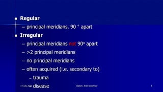 14 July 2020 Optom. Ankit Varshney 5
 Regular
‒ principal meridians, 90 ° apart
 Irregular
‒ principal meridians not 90o apart
‒ >2 principal meridians
‒ no principal meridians
‒ often acquired (i.e. secondary to)
‒ trauma
‒ disease
 