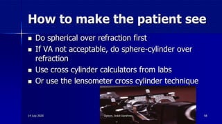 How to make the patient see
 Do spherical over refraction first
 If VA not acceptable, do sphere-cylinder over
refraction
 Use cross cylinder calculators from labs
 Or use the lensometer cross cylinder technique
14 July 2020 Optom. Ankit Varshney 58
 