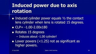 Induced power due to axis
rotation
 Induced cylinder power equals ½ the contact
lens cylinder when lens is rotated 15 degrees.
 CLP= -1.00-2.00x180
 Rotates 15 degrees
– Induces about -1.00 cylinder!
 Lower powers (<1.25) not as significant as
higher powers.
14 July 2020 Optom. Ankit Varshney 60
 