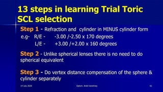 13 steps in learning Trial Toric
SCL selection
Step 1 - Refraction and cylinder in MINUS cylinder form
e.g- R/E - -3.00 /-2.50 x 170 degrees
L/E - +3.00 /+2.00 x 160 degrees
Step 2 - Unlike spherical lenses there is no need to do
spherical equivalent
Step 3 - Do vertex distance compensation of the sphere &
cylinder separately
6114 July 2020 Optom. Ankit Varshney
 