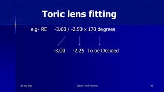 Toric lens fitting
e.g- RE -3.00 / -2.50 x 170 degrees
-3.00 -2.25 To be Decided
6214 July 2020 Optom. Ankit Varshney
 