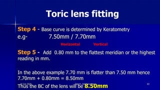 Toric lens fitting
Step 4 - Base curve is determined by Keratometry
e.g- 7.50mm / 7.70mm
Step 5 - Add 0.80 mm to the flattest meridian or the highest
reading in mm.
In the above example 7.70 mm is flatter than 7.50 mm hence
7.70mm + 0.80mm = 8.50mm
Thus the BC of the lens will be 8.50mm
Horizontal Vertical
6314 July 2020 Optom. Ankit Varshney
 