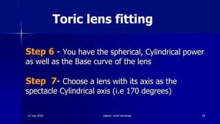Toric lens fitting
Step 6 - You have the spherical, Cylindrical power
as well as the Base curve of the lens
Step 7- Choose a lens with its axis as the
spectacle Cylindrical axis (i.e 170 degrees)
6514 July 2020 Optom. Ankit Varshney
 