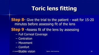 Toric lens fitting
Step 8- Give the trial to the patient - wait for 15-20
minutes before assessing fit of the lens
Step 9 -Assess fit of the lens by assessing
– Full Corneal Coverage
– Centration
– Movement
– Comfort
– Stable vision 6614 July 2020 Optom. Ankit Varshney
 