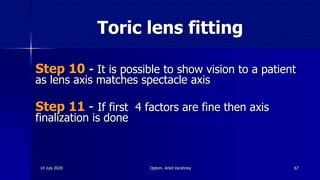 Toric lens fitting
Step 10 - It is possible to show vision to a patient
as lens axis matches spectacle axis
Step 11 - If first 4 factors are fine then axis
finalization is done
6714 July 2020 Optom. Ankit Varshney
 