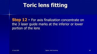 Toric lens fitting
Step 12 - For axis finalization concentrate on
the 3 laser guide marks at the inferior or lower
portion of the lens
6814 July 2020 Optom. Ankit Varshney
 