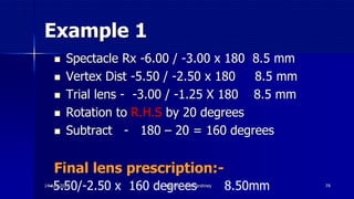 Example 1
 Spectacle Rx -6.00 / -3.00 x 180 8.5 mm
 Vertex Dist -5.50 / -2.50 x 180 8.5 mm
 Trial lens - -3.00 / -1.25 X 180 8.5 mm
 Rotation to R.H.S by 20 degrees
 Subtract - 180 – 20 = 160 degrees
Final lens prescription:-
74
-5.50/-2.50 x 160 degrees 8.50mm14 July 2020 Optom. Ankit Varshney
 