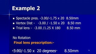 Example 2
 Spectacle pres. -3.00/-1.75 x 20 8.50mm
 Vertex Dist - -3.00 / -1.50 x 20 8.50 mm
 Trial lens - -3.00 /1.25 X 180 8.50 mm
No Rotation
Final lens prescription:-
75
-3.00/-1.50 x 20 degrees 8.50mm14 July 2020 Optom. Ankit Varshney
 